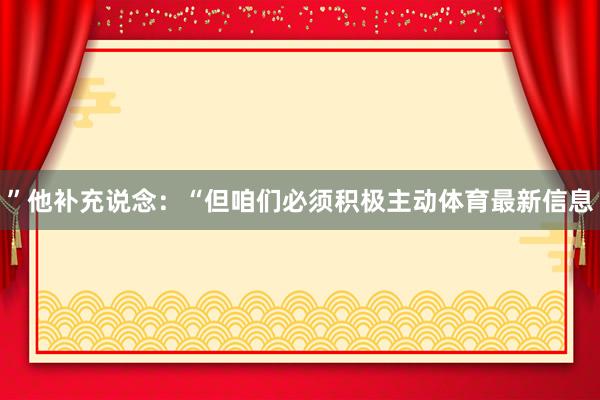 ”他补充说念：“但咱们必须积极主动体育最新信息
