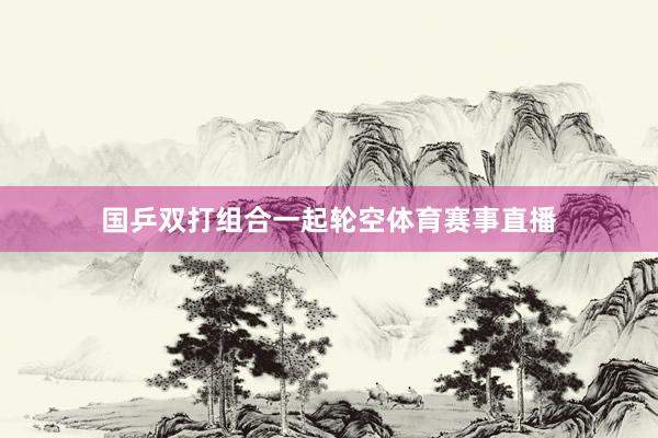 国乒双打组合一起轮空体育赛事直播