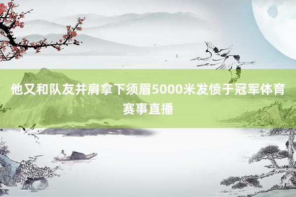 他又和队友并肩拿下须眉5000米发愤于冠军体育赛事直播