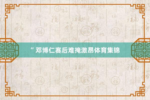 ”邓博仁赛后难掩激昂体育集锦