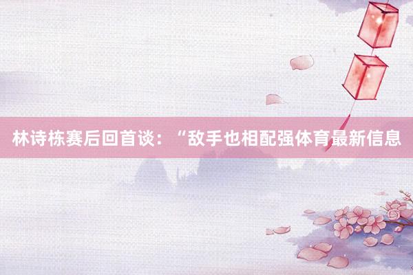 林诗栋赛后回首谈:“敌手也相配强体育最新信息