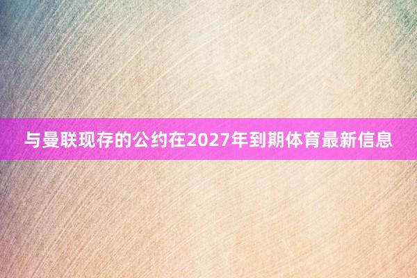 与曼联现存的公约在2027年到期体育最新信息