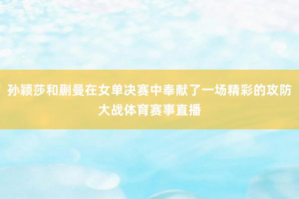 孙颖莎和蒯曼在女单决赛中奉献了一场精彩的攻防大战体育赛事直播