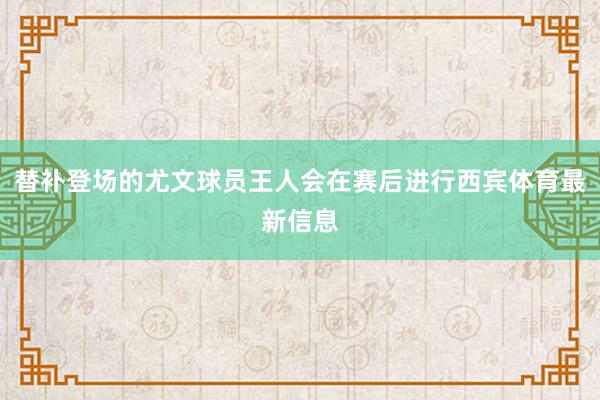 替补登场的尤文球员王人会在赛后进行西宾体育最新信息