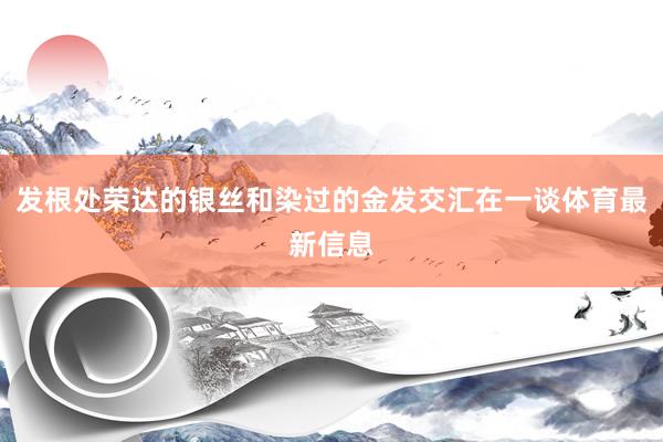 发根处荣达的银丝和染过的金发交汇在一谈体育最新信息
