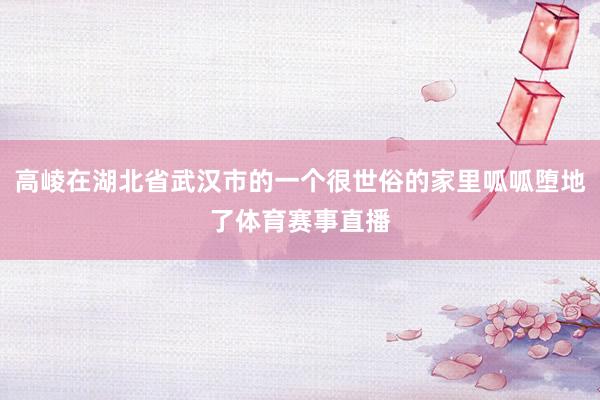 高崚在湖北省武汉市的一个很世俗的家里呱呱堕地了体育赛事直播