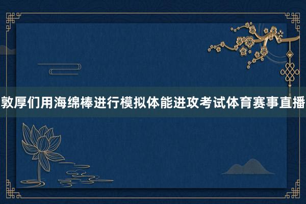 敦厚们用海绵棒进行模拟体能进攻考试体育赛事直播