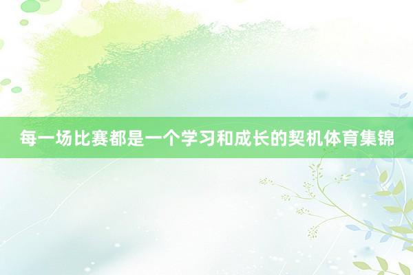 每一场比赛都是一个学习和成长的契机体育集锦