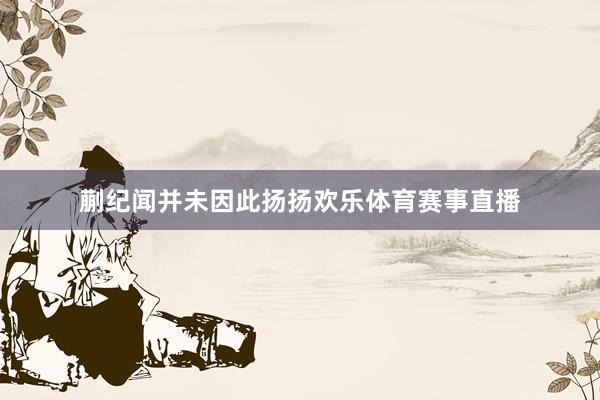 蒯纪闻并未因此扬扬欢乐体育赛事直播