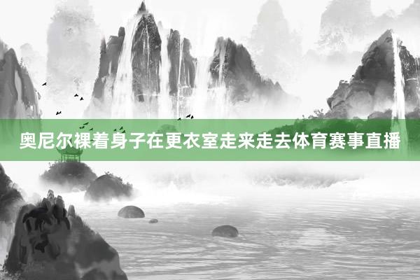 奥尼尔裸着身子在更衣室走来走去体育赛事直播