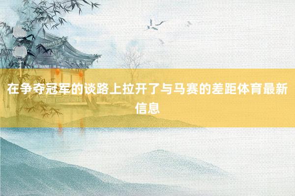 在争夺冠军的谈路上拉开了与马赛的差距体育最新信息