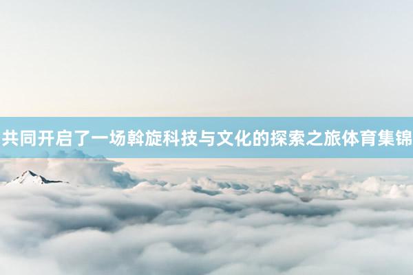 共同开启了一场斡旋科技与文化的探索之旅体育集锦