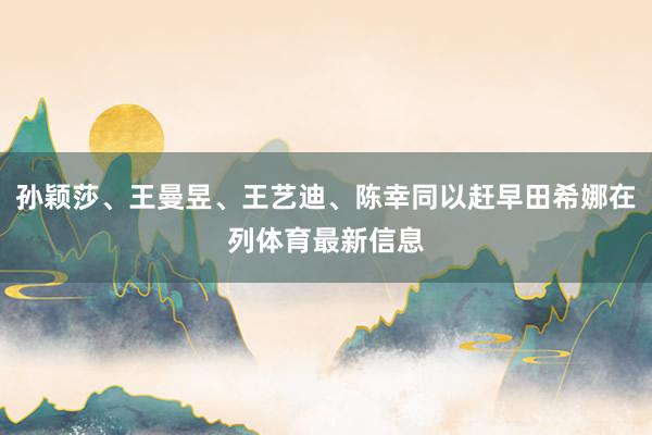 孙颖莎、王曼昱、王艺迪、陈幸同以赶早田希娜在列体育最新信息
