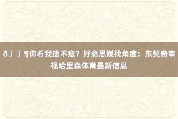 😶你看我瘦不瘦?好意思媒找角度:东契奇审视哈里森体育最新信息