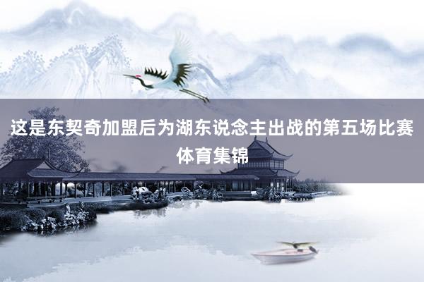 这是东契奇加盟后为湖东说念主出战的第五场比赛体育集锦