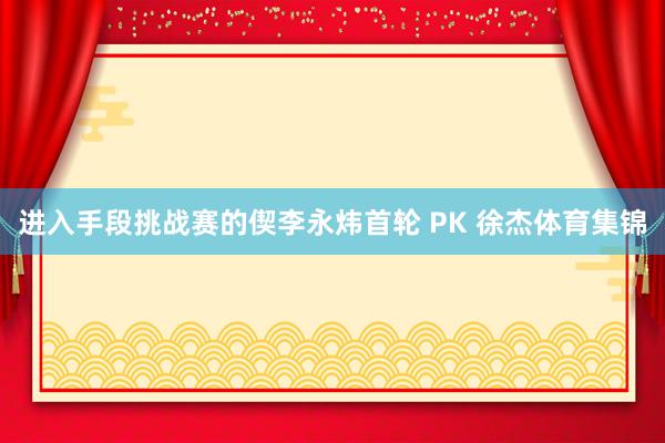 进入手段挑战赛的偰李永炜首轮 PK 徐杰体育集锦