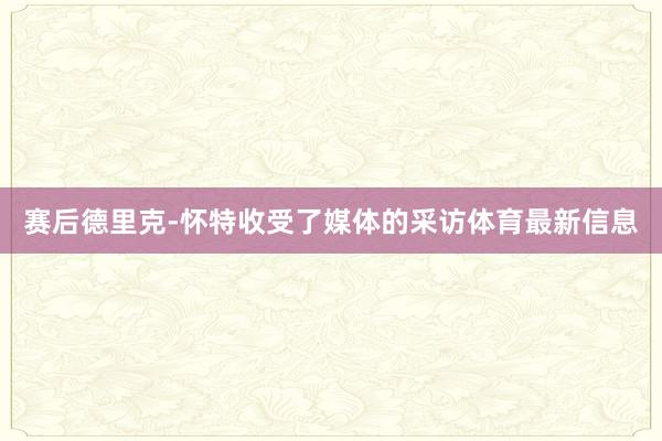 赛后德里克-怀特收受了媒体的采访体育最新信息