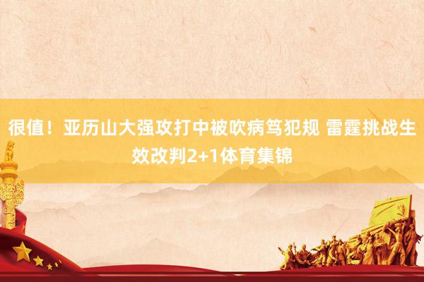 很值！亚历山大强攻打中被吹病笃犯规 雷霆挑战生效改判2+1体育集锦
