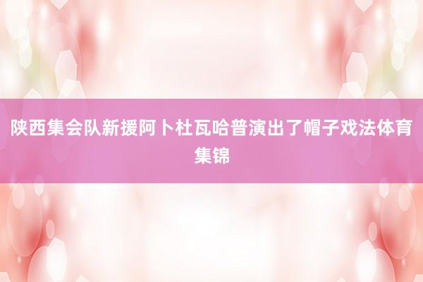 陕西集会队新援阿卜杜瓦哈普演出了帽子戏法体育集锦