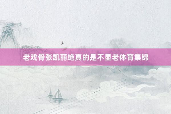 老戏骨张凯丽绝真的是不显老体育集锦