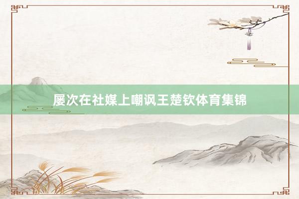 屡次在社媒上嘲讽王楚钦体育集锦