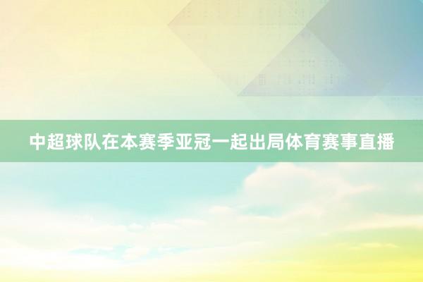 中超球队在本赛季亚冠一起出局体育赛事直播