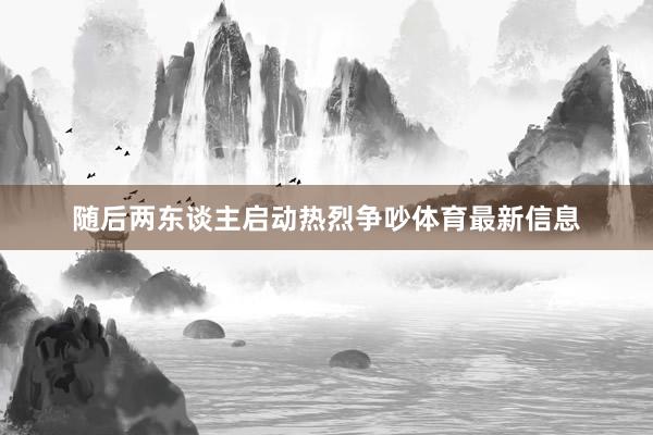 随后两东谈主启动热烈争吵体育最新信息