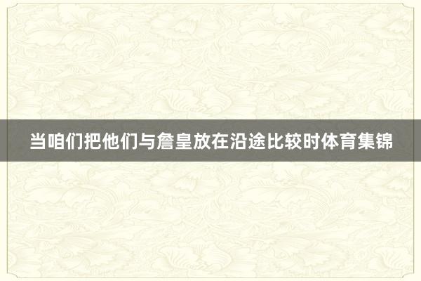 当咱们把他们与詹皇放在沿途比较时体育集锦