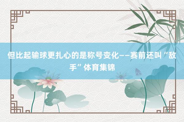 但比起输球更扎心的是称号变化——赛前还叫“敌手”体育集锦