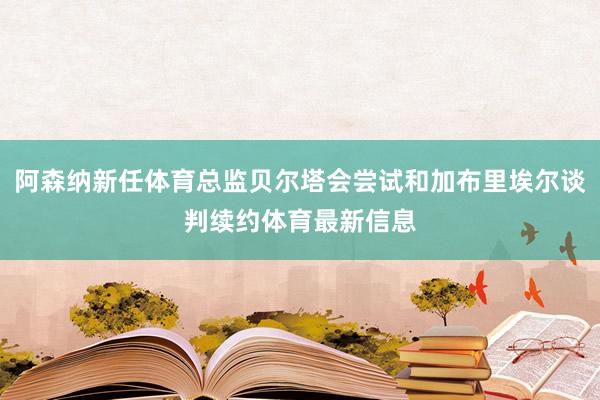 阿森纳新任体育总监贝尔塔会尝试和加布里埃尔谈判续约体育最新信息