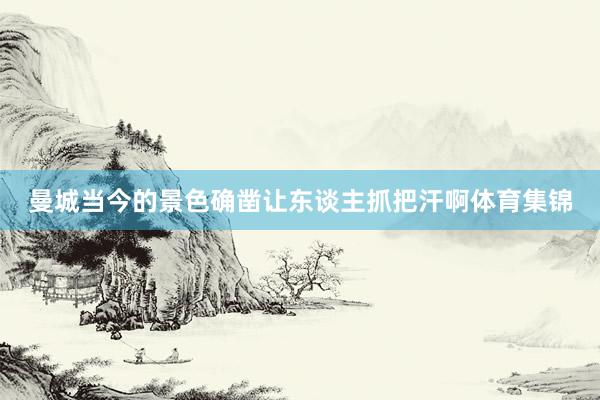 曼城当今的景色确凿让东谈主抓把汗啊体育集锦