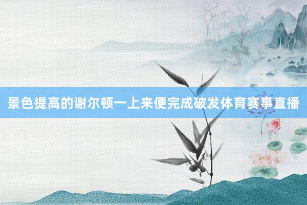 景色提高的谢尔顿一上来便完成破发体育赛事直播