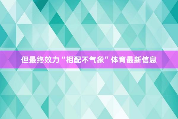 但最终效力“相配不气象”体育最新信息