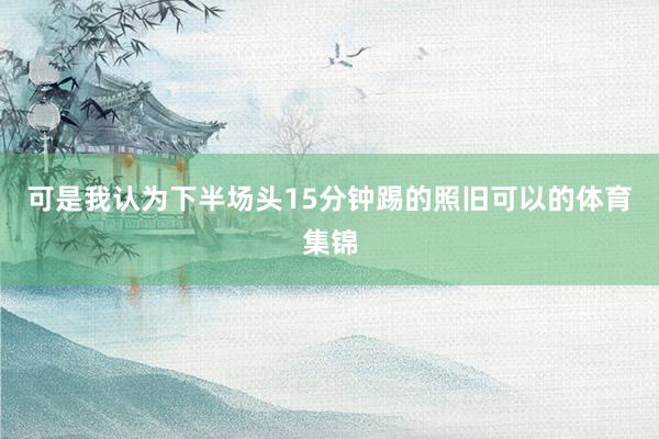 可是我认为下半场头15分钟踢的照旧可以的体育集锦