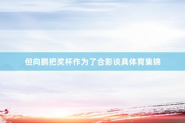 但向鹏把奖杯作为了合影谈具体育集锦