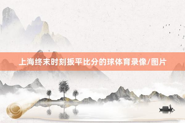 上海终末时刻扳平比分的球体育录像/图片