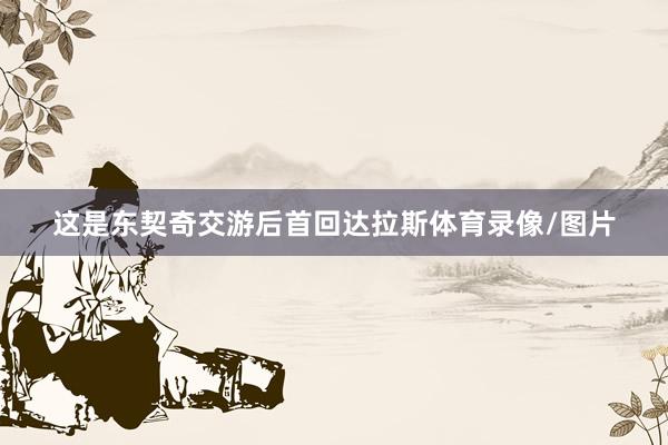 这是东契奇交游后首回达拉斯体育录像/图片