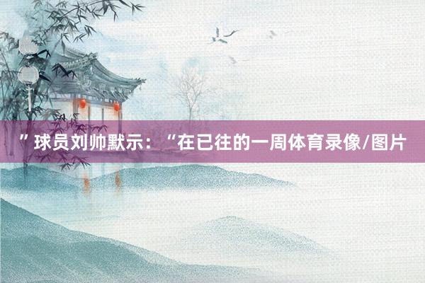 ”球员刘帅默示:“在已往的一周体育录像/图片
