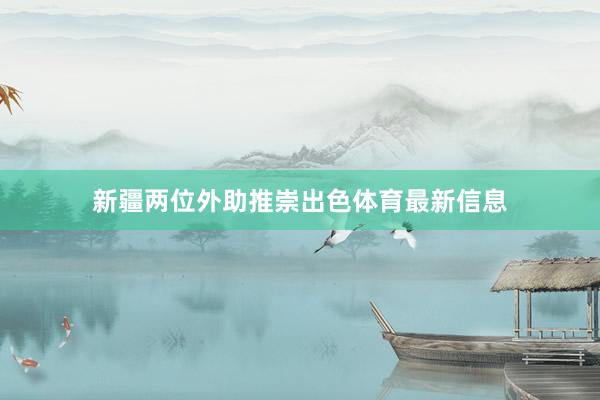新疆两位外助推崇出色体育最新信息