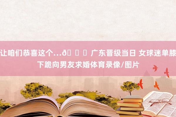 让咱们恭喜这个…😍广东晋级当日 女球迷单膝下跪向男友求婚体育录像/图片
