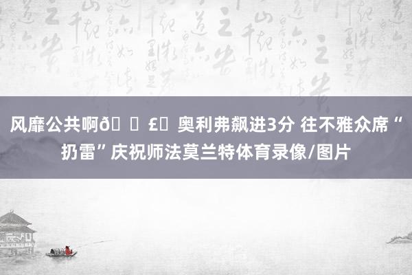 风靡公共啊💣️奥利弗飙进3分 往不雅众席“扔雷”庆祝师法莫兰特体育录像/图片