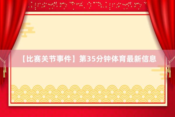 【比赛关节事件】第35分钟体育最新信息