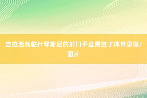 吉拉西濒临什琴斯尼的射门平直踢空了体育录像/图片