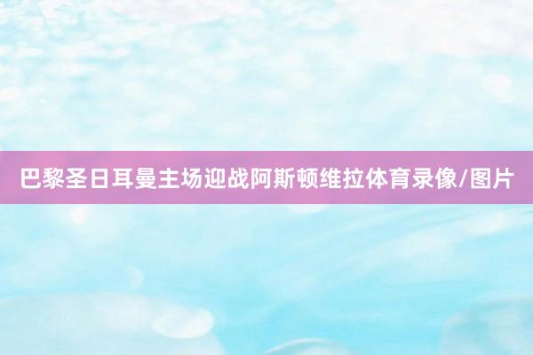 巴黎圣日耳曼主场迎战阿斯顿维拉体育录像/图片