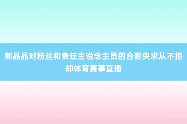 郭晶晶对粉丝和责任主说念主员的合影央求从不拒却体育赛事直播