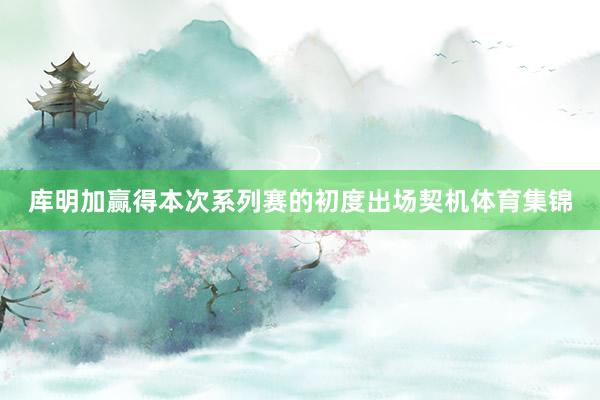 库明加赢得本次系列赛的初度出场契机体育集锦