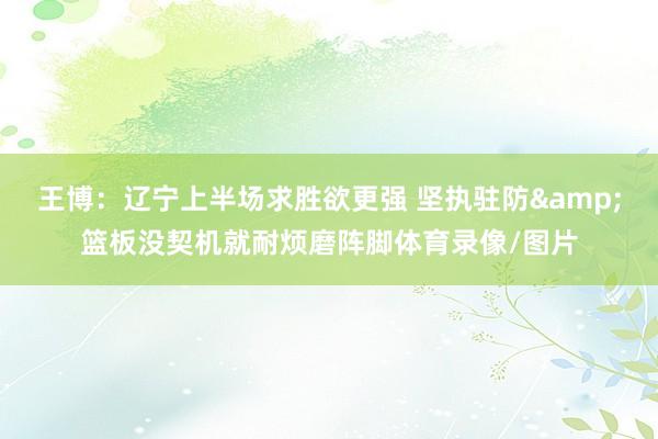 王博：辽宁上半场求胜欲更强 坚执驻防&篮板没契机就耐烦磨阵脚体育录像/图片