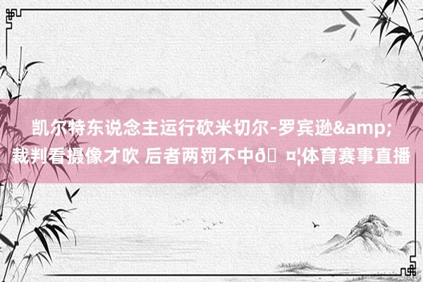 凯尔特东说念主运行砍米切尔-罗宾逊&裁判看摄像才吹 后者两罚不中🤦体育赛事直播