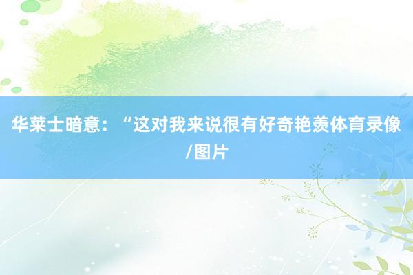 华莱士暗意：“这对我来说很有好奇艳羡体育录像/图片