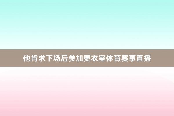 他肯求下场后参加更衣室体育赛事直播